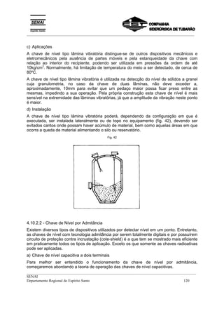 _________________________________________________________________________________________
__________________________________________________________________________________________
SENAI
Departamento Regional do Espírito Santo 120
c) Aplicações
A chave de nível tipo lâmina vibratória distingue-se de outros dispositivos mecânicos e
eletromecânicos pela ausência de partes móveis e pela estanqueidade da chave com
relação ao interior do recipiente, podendo ser utilizada em pressões da ordem de até
10kg/cm2
. Normalmente, há limitação de temperatura do meio a ser detectado, de cerca de
80ºC.
A chave de nível tipo lâmina vibratória é utilizada na detecção do nível de sólidos a granel
cuja granulometria, no caso da chave de duas lâminas, não deve exceder a,
aproximadamente, 10mm para evitar que um pedaço maior possa ficar preso entre as
mesmas, impedindo a sua operação. Pela própria construção esta chave de nível é mais
sensível na extremidade das lâminas vibratórias, já que a amplitude da vibração neste ponto
é maior.
d) Instalação
A chave de nível tipo lâmina vibratória poderá, dependendo da configuração em que é
executada, ser instalada lateralmente ou de topo no equipamento (fig. 42), devendo ser
evitados cantos onde possam haver acúmulo de material, bem como aquelas áreas em que
ocorra a queda de material alimentando o silo ou reservatório.
Fig. 42
4.10.2.2 - Chave de Nível por Admitância
Existem diversos tipos de dispositivos utilizados por detectar nível em um ponto. Entretanto,
as chaves de nível com tecnologia admitância por serem totalmente digitais e por possuírem
circuito de proteção contra incrustação (cote-shield) é a que tem se mostrado mais eficiente
em praticamente todos os tipos de aplicação. Exceto os que somente as chaves radioativas
pode ser aplicadas.
a) Chave de nível capacitiva a dois terminais
Para melhor ser entendido o funcionamento da chave de nível por admitância,
começaremos abordando a teoria de operação das chaves de nível capacitivas.
 