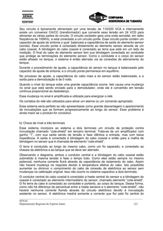 _________________________________________________________________________________________
__________________________________________________________________________________________
SENAI
Departamento Regional do Espírito Santo 121
Seu circuito é tipicamente alimentado por uma tensão de 110/220 VCA e internamente
existe um conversor CA/CC (transformador) que converte essa tensão em 24 VCD para
alimentar as várias partes do circuito. O circuito oscilador gera uma onda senoidal, em rádio
freqüência de 100KHz, e está conectado a um circuito ponte. Esse circuito ponte contém um
capacitor de ajuste de sintonia o qual balanceia a capacitância de saída do elemento sensor
(sonda). Esse circuito ponte é conectado diretamente ao elemento sensor através de um
cabo coaxial. A blindagem do cabo coaxial é conectado ao terra que está em um lado da
medição. O final do cabo do elemento sensor tem sua blindagem conectada ao condulete
que protege as terminações do elemento sensor. Como o condulete e o corpo do sensor
estão afixado no tanque, o sistema é então aterrado via as conexões de aterramento do
tanque.
Durante o procedimento de ajuste, a capacitância do sensor no tanque é balanceada pelo
capacitor de ajuste de sintonia, e o circuito ponte permanece em equilíbrio.
No processo de ajuste, a capacitância do cabo mais a do sensor estão balanceada, e a
saída para a demodulação é de 0 volts.
Quando o nível do tanque sobe uma grande capacitância ocorre. Isto causa uma mudança
no sinal que está sendo enviado para o demodulador, onde ele é convertido em tensão
contínua proporcional ao desbalanço.
Essa mudança no sinal é amplificada e utilizada para energizar o relé.
Os contatos do relé são utilizados para ativar um alarme ou um comando apropriado.
Esse sistema seria perfeito se não apresentasse como grande desvantagem o aparecimento
de incrustações que se formam progressivamente ao longo do sensor. Esse problema é
ainda maior se o produto for condutivo.
b) Chave de nível a três terminais
Esse sistema incorpora ao sistema a dois terminais um circuito de proteção contra
incrustação chamado “cote-shield” em terceiro terminal. Trata-se de um amplificador com
ganho “1”, com sua saída sendo de tensão e fase idêntica a entrada, mas com baixa
impedância. A saída é conectada à blindagem do cabo coaxial e então para a malha de
blindagem no sensor que é chamada de elemento “cote-shield”.
O terra é conduzido ao longo do mesmo cabo, como um fio separado, e conectado ao
chassis da eletrônica e ao tanque que se deve ser aterrado.
Observando o diagrama, ambos o condutor central e a blindagem do cabo coaxial estão
submetido à mesma tensão e fase o tempo todo. Como eles estão sempre no mesmo
potencial, nenhuma corrente fluirá através da capacitância de isolamento do cabo. Assim
não haverá mudança na resposta devido à temperatura efetiva do cabo. Isto possibilita
aumentar ou diminuir o comprimento do cabo de conexão de eletrônica ao sensor sem
mudanças na calibração original. Isso não ocorre no sistema capacitivo a dois terminais.
O condutor central do cabo coaxial é conectado a haste central do sensor e a blindagem do
coaxial é conectado ao elemento intermediário do sensor, chamado elemento “cote-shield”.
O fio terra do cabo é conectado ao condulete e portanto, ao corpo do tanque. Dessa forma,
como não há diferença de percentual entre a haste sensora e o elemento “cote-shield”, não
haverá nenhuma corrente fluindo através do circuito eletrônico devido à incrustação
existente no sensor. A eletrônica medirá somente a corrente que flui pelo fio central do
 