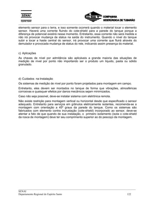 _________________________________________________________________________________________
__________________________________________________________________________________________
SENAI
Departamento Regional do Espírito Santo 122
elemento sensor para o terra, e isso somente ocorrerá quando o material tocar o elemento
sensor. Haverá uma corrente fluindo do cote-shield para a parede do tanque porque a
diferença de potencial existirá nesse momento. Entretanto, essa corrente não será medida e
não irá provocar mudança de status na saída do instrumento. Quando o nível do tanque
subir e tocar a haste central do sensor, irá provocar uma corrente que fluirá através do
demulador e provocada mudança de status do rele, indicando assim presença do material.
c) Aplicações
As chaves de nível por admitância são aplicáveis a grande maioria das situações de
medição de nível por ponto não importando ser o produto um líquido, pasta ou sólido
granulado.
d) Cuidados na Instalação
Os sistemas de medição de nível por ponto foram projetados para montagem em campo.
Entretanto, eles devem ser montados no tanque de forma que vibrações, atmosféricas
corrosivas e quaisquer efeitos por danos mecânicos sejam minimizados.
Caso não seja possível, deve-se instalar sistema com eletrônica remota.
Não existe restrição para montagem vertical ou horizontal desde que especificado o sensor
adequado. Entretanto para serviços em grânulos eletricamente isolantes, recomenda-se a
montagem com orientação a 45º graus da parede do tanque. Como os sistemas são
fabricados com elemento contra incrustação (cote-shield) incorporado ao sensor, deve-se
atentar a fato de que quando de sua instalação, o primeiro isolamento (isola o cote-shield
da rosca de montagem) deve ter seu comprimento superior ao do pescoço da montagem.
 