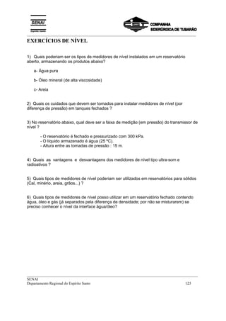 _________________________________________________________________________________________
__________________________________________________________________________________________
SENAI
Departamento Regional do Espírito Santo 123
EXERCÍCIOS DE NÍVEL
1) Quais poderiam ser os tipos de medidores de nível instalados em um reservatório
aberto, armazenando os produtos abaixo?
a- Água pura
b- Óleo mineral (de alta viscosidade)
c- Areia
2) Quais os cuidados que devem ser tomados para instalar medidores de nível (por
diferença de pressão) em tanques fechados ?
3) No reservatório abaixo, qual deve ser a faixa de medição (em pressão) do transmissor de
nível ?
- O reservatório é fechado e pressurizado com 300 kPa.
- O líquido armazenado é água (25 ºC).
- Altura entre as tomadas de pressão : 15 m.
4) Quais as vantagens e desvantagens dos medidores de nível tipo ultra-som e
radioativos ?
5) Quais tipos de medidores de nível poderiam ser utilizados em reservatórios para sólidos
(Cal, minério, areia, grãos...) ?
6) Quais tipos de medidores de nível posso utilizar em um reservatório fechado contendo
água, óleo e gás (já separados pela diferença de densidade; por não se misturarem) se
preciso conhecer o nível da interface água/óleo?
 