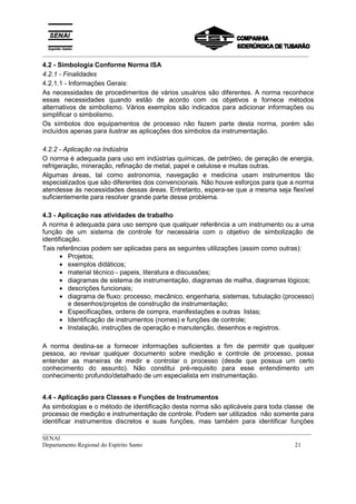 _________________________________________________________________________________________
__________________________________________________________________________________________
SENAI
Departamento Regional do Espírito Santo 21
4.2 - Simbologia Conforme Norma ISA
4.2.1 - Finalidades
4.2.1.1 - Informações Gerais:
As necessidades de procedimentos de vários usuários são diferentes. A norma reconhece
essas necessidades quando estão de acordo com os objetivos e fornece métodos
alternativos de simbolismo. Vários exemplos são indicados para adicionar informações ou
simplificar o simbolismo.
Os símbolos dos equipamentos de processo não fazem parte desta norma, porém são
incluídos apenas para ilustrar as aplicações dos símbolos da instrumentação.
4.2.2 - Aplicação na Indústria
O norma é adequada para uso em indústrias químicas, de petróleo, de geração de energia,
refrigeração, mineração, refinação de metal, papel e celulose e muitas outras.
Algumas áreas, tal como astronomia, navegação e medicina usam instrumentos tão
especializados que são diferentes dos convencionais. Não houve esforços para que a norma
atendesse às necessidades dessas áreas. Entretanto, espera-se que a mesma seja flexível
suficientemente para resolver grande parte desse problema.
4.3 - Aplicação nas atividades de trabalho
A norma é adequada para uso sempre que qualquer referência a um instrumento ou a uma
função de um sistema de controle for necessária com o objetivo de simbolização de
identificação.
Tais referências podem ser aplicadas para as seguintes utilizações (assim como outras):
• Projetos;
• exemplos didáticos;
• material técnico - papeis, literatura e discussões;
• diagramas de sistema de instrumentação, diagramas de malha, diagramas lógicos;
• descrições funcionais;
• diagrama de fluxo: processo, mecânico, engenharia, sistemas, tubulação (processo)
e desenhos/projetos de construção de instrumentação;
• Especificações, ordens de compra, manifestações e outras listas;
• Identificação de instrumentos (nomes) e funções de controle;
• Instalação, instruções de operação e manutenção, desenhos e registros.
A norma destina-se a fornecer informações suficientes a fim de permitir que qualquer
pessoa, ao revisar qualquer documento sobre medição e controle de processo, possa
entender as maneiras de medir e controlar o processo (desde que possua um certo
conhecimento do assunto). Não constitui pré-requisito para esse entendimento um
conhecimento profundo/detalhado de um especialista em instrumentação.
4.4 - Aplicação para Classes e Funções de Instrumentos
As simbologias e o método de identificação desta norma são aplicáveis para toda classe de
processo de medição e instrumentação de controle. Podem ser utilizados não somente para
identificar instrumentos discretos e suas funções, mas também para identificar funções
 