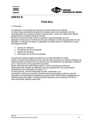 _________________________________________________________________________________________
__________________________________________________________________________________________
SENAI
Departamento Regional do Espírito Santo 29
ANEXO B
Field Bus
1. Introdução
A instalação e manutenção de sistemas de controle tradicionais implicam
em altos custos principalmente quando se deseja ampliar uma aplicação onde são
requeridos além dos custos de projeto e equipamento, custos com cabeamento destes
equipamentos à unidade central de controle.
De forma a minimizar estes custos e aumentar a operacionalidade de uma
aplicação introduziu-se o conceito de rede para interligar os vários equipamentos de uma
aplicação. A utilização de redes em aplicações industriais prevê um significativo avanço
nas seguintes áreas:
• Custos de instalação
• Procedimentos de manutenção
• Opções de upgrades
• Informação de controle de qualidade
A opção pela implementação de sistemas de controle baseados em redes,
requer um estudo para determinar qual o tipo de rede que possui as maiores vantagens de
implementação ao usuário final, que deve buscar uma plataforma de aplicação compatível
com o maior número de equipamentos possíveis.
Redes industriais são padronizadas sobre 3 níveis de hierarquias cada qual
responsável pela conexão de diferentes tipos de equipamentos com suas próprias
características de informação (ver Figura 1.1).
O nível mais alto, nível de informação da rede, é destinado a um
computador central que processa o escalonamento da produção da planta e permite
operações de monitoramento estatístico da planta sendo implementado, geralmente, por
softwares gerenciais (MIS). O padrão Ethernet operando com o protocolo TCP/IP é o
mais comumente utilizado neste nível.
 