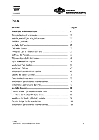 _________________________________________________________________________________________
__________________________________________________________________________________________
SENAI
Departamento Regional do Espírito Santo 3
Índice
Assunto Página
Introdução à instrumentação............................................................... 5
Simbologia da Instrumentação............................................................... 10
Modulação Analógica e Digital (Anexo A)............................................. 26
Field Bus (Anexo B).............................................................................. 29
Medição de Pressão.............................................................................. 35
Definições Básicas................................................................................ 35
Princípios, Leis e Teoremas da Física ................................................. 37
Definição de Pressão............................................................................. 39
Técnicas de medição de pressão......................................................... 41
Tipos de Manômetro Líquido................................................................. 46
Manômetro Tipo Elástico....................................................................... 50
Manômetro Padrão................................................................................. 65
Instrumento de transmissão de sinal..................................................... 69
Escolha do tipo de Medidor................................................................... 73
Recomendações para uso...................................................................... 73
Instrumentos para Alarme e Intertravamento......................................... 74
Instrumentos Conversores de Sinais...................................................... 79
Medição de nível................................................................................... 81
Classificação e Tipo de Medidores de Nível.......................................... 81
Medidores de Nível por Medição Direta.................................................. 83
Medidores de Nível por Medição Indireta............................................... 94
Escolha do tipo de Medidor de Nível..................................................... 118
Instrumentos para Alarme e Intertravamento......................................... 118
 