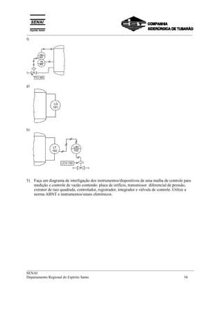 _________________________________________________________________________________________
__________________________________________________________________________________________
SENAI
Departamento Regional do Espírito Santo 34
f)
g)
h)
5) Faça um diagrama de interligação dos instrumentos/dispositivos de uma malha de controle para
medição e controle de vazão contendo: placa de orifício, transmissor diferencial de pressão,
extrator de raiz quadrada, controlador, registrador, integrador e válvula de controle. Utilize a
norma ABNT e instrumentos/sinais eletrônicos.
 