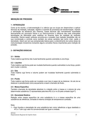 _________________________________________________________________________________________
__________________________________________________________________________________________
SENAI
Departamento Regional do Espírito Santo 35
MEDIÇÃO DE PRESSÃO
1 - INTRODUÇÃO
Como já foi escrito, a instrumentação é a ciência que se ocupa em desenvolver e aplicar
técnicas de medição, indicação, registro e controle de processos de transformação, visando
a otimização da eficiência dos mesmos. Essas técnicas são normalmente suportadas
teoricamente em princípios físicos e ou físico-químicos e utiliza-se das mais avançadas
tecnologias de fabricação para viabilizar os diversos tipos de medição de variáveis
industriais. Dentre essas variáveis encontra-se a pressão cuja medição possibilita não só
sua monitoração e controle como também de outras variáveis tais como nível, vazão e
densidade. Assim por ser sua compreensão básica para o entendimento de outras áreas da
instrumentação iniciaremos revisando alguns conceitos físicos importantes para medição de
pressão.
2 - DEFINIÇÕES BÁSICAS
2.1 - Sólido
Toda matéria cuja forma não muda facilmente quando submetida à uma força.
2.2 - Líquidos
Toda matéria cuja forma pode ser mudada facilmente quando submetida à uma força, porém
sem mudar o volume.
2.3 - Gás
Toda matéria cuja forma e volume podem ser mudadas facilmente quando submetida à
força.
2.4 - Fluido
Toda matéria cuja forma pode ser mudada e por isso é capaz de se deslocar. Ao ato de se
deslocar é caracterizado como escoamento e assim chamado de fluido.
2.5 - Massa Específica
Também chamada de densidade absoluta é a relação entre a massa e o volume de uma
determinada substância. É representada pela letra Ró (ϑ) e no SI pela unidade (kg/m3
).
2.6 - Densidade Relativa
Relação entre massa específica de uma substância A e a massa específica de uma
substância de referência, tomadas à mesma condição de temperatura e pressão.
Nota:
1 - Para líquidos a densidade de uma substância tem como referência a água destilada a
4ºC e 1 atm cujo valor foi convencionado ser igual a unidade.
 