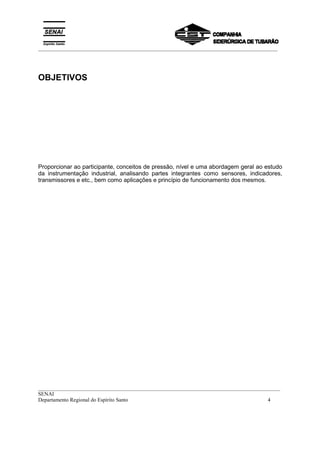 _________________________________________________________________________________________
__________________________________________________________________________________________
SENAI
Departamento Regional do Espírito Santo 4
OBJETIVOS
Proporcionar ao participante, conceitos de pressão, nível e uma abordagem geral ao estudo
da instrumentação industrial, analisando partes integrantes como sensores, indicadores,
transmissores e etc., bem como aplicações e princípio de funcionamento dos mesmos.
 