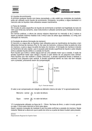 _________________________________________________________________________________________
__________________________________________________________________________________________
SENAI
Departamento Regional do Espírito Santo 45
b) Líquidos de enchimento
A princípio qualquer líquido com baixa viscosidade, e não volátil nas condições de medição,
pode ser utilizado como líquido de enchimento. Entretanto, na prática, a água destilada e o
mercúrio são os líquidos mais utilizados nesses manômetros.
c) Faixa de medição
Em função do peso específico do líquido de enchimento e também da fragilidade do tubo de
vidro que limita seu tamanho, esse instrumento é utilizado somente para medição de baixas
pressões.
Em termos práticos, a altura de coluna máxima disponível no mercado é de 2 metros e
assim a pressão máxima medida é de 2 mH2O caso se utilize água destilada, e 2 mHg com
utilização do mercúrio.
d) Condição de leitura (formação de menisco)
O mercúrio e a água são os líquidos mais utilizados para os manômetros de líquidos e tem
diferentes formas de menisco (Fig. 6). No caso do mercúrio, a leitura á feita na parte de cima
do menisco, e para a água na parte de baixo do menisco. A formação do menisco é devido
ao fenômeno de tubo capilar, que é causado pela tensão superficial do líquido e pela relação
entre a adesão líquido-sólido e a coesão do líquido.
Num líquido que molha o sólido (água) tem-se uma adesão maior que a coesão. A ação da
tensão superficial neste caso obriga o líquido a subir dentro de um pequeno tubo vertical.
Para líquidos que não molham o sólido (mercúrio), a tensão superficial tende a rebaixar o
menisco num pequeno tubo vertical. A tensão superficial dentro do tubo não tem relação
com a pressão, precisando assim de compensação.
Fig. 6 - Forma de menisco
O valor a ser compensado em relação ao diâmetro interno do tubo “d” é aproximadamente:
Mercúrio - somar 14 no valor da leitura
d
Água - somar 30 no valor da leitura
d
“d” é amplamente utilizado na faixa de 6 ~ 10mm. Na faixa de 6mm, o valor é muito grande
ou seja, 2,3mm para mercúrio e 5mm para água.
Assim, quando a pressão de medição é zero se pode confirmar a posição do menisco. Neste
instante. Mede-se a altura em que a parte de cima ou a parte de baixo mudam pela pressão.
 