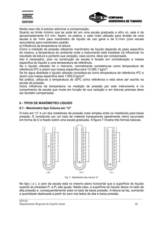 _________________________________________________________________________________________
__________________________________________________________________________________________
SENAI
Departamento Regional do Espírito Santo 46
Neste caso não é preciso adicionar a compensação.
Quanto ao limite mínimo que se pode ler em uma escala graduada a olho nú, este é de
aproximadamente 0,5 mm. Assim, na prática, o valor mais utilizado para divisão de uma
escala é de 1mm para manômetro de líquido de uso geral e de 0,1mm (com escala
secundária) para manômetro padrão.
e) Influência da temperatura na leitura
Como a medição de pressão utilizando manômetro de líquido depende do peso específico
do mesmo, a temperatura do ambiente onde o instrumento está instalado irá influenciar no
resultado da leitura e portanto sua variação, caso ocorra, deve ser compensada.
Isto é necessário, pois na construção da escala é levado em consideração a massa
específica do líquido a uma temperatura de referência.
Se o líquido utilizado for o mercúrio, normalmente considera-se como temperatura de
referência 0ºC e assim sua massa específica será 13.595,1 kg/m3
.
Se for água destilada o líquido utilizado considera-se como temperatura de referência 4ºC e
assim sua massa específica será 1.000,0 kg/cm3
.
Na prática, utiliza-se a temperatura de 20ºC como referência e esta deve ser escrita na
escala de pressão.
Outra influência da temperatura na medição de pressão por este instrumento é no
comprimento da escala que muda em função de sua variação e em leituras precisas deve
ser também compensada.
6 - TIPOS DE MANÔMETRO LÍQUIDO
6.1 - Manômetro tipo Coluna em “U”
O tubo em “U” é um dos medidores de pressão mais simples entre os medidores para baixa
pressão. É constituído por um tubo de material transparente (geralmente vidro) recurvado
em forma de U e fixado sobre uma escala graduada. A figura 7 mostra três formas básicas.
Fig. 7 - Manômetro tipo coluna “U”
No tipo ( a ), o zero da escala está no mesmo plano horizontal que a superfície do líquido
quando as pressões P1 e P2 são iguais. Neste caso, a superfície do líquido desce no lado de
alta pressão e, consequentemente sobe no lado de baixa pressão. A leitura se faz, somando
a quantidade deslocada a partir do zero nos lados de alta e baixa pressão.
 