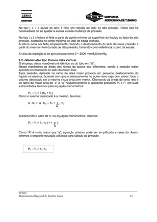 _________________________________________________________________________________________
__________________________________________________________________________________________
SENAI
Departamento Regional do Espírito Santo 47
No tipo ( b ), o ajuste de zero é feito em relação ao lado de alta pressão. Neste tipo há
necessidade de se ajustar a escala a cada mudança de pressão.
No tipo ( c ) a leitura é feita a partir do ponto mínimo da superfície do líquido no lado de alta
pressão, subtraída do ponto máximo do lado de baixa pressão.
A leitura pode ser feita simplesmente medindo o deslocamento do lado de baixa pressão a
partir do mesmo nível do lado de alta pressão, tomando como referência o zero da escala.
A faixa de medição é de aproximadamente 0 ~ 2000 mmH2O/mmHg.
6.2 - Manômetro tipo Coluna Reta Vertical
O emprego deste manômetro é idêntico ao do tubo em “U”.
Nesse manômetro as áreas dos ramos da coluna são diferentes, sendo a pressão maior
aplicada normalmente no lado da maior área.
Essa pressão, aplicada no ramo de área maior provoca um pequeno deslocamento do
líquido na mesma, fazendo com que o deslocamento no outro ramo seja bem maior, face o
volume deslocado ser o mesmo e sua área bem menor. Chamando as áreas do ramo reto e
do ramo de maior área de “a” e “A” respectivamente e aplicando pressões P1 e P2 em suas
extremidades teremos pela equação manométrica:
P1 - P2 = δ (h2 + h1)
Como o volume deslocado é o mesmo, teremos:
A . h1 = a . h2 ∴ h1 = a . h2
A
Substituindo o valor de h1 na equação manométrica, teremos:
P1 - P2 = δ . h2 (1 + a )
A
Como “A” é muito maior que “a”, equação anterior pode ser simplificado e reescrita. Assim
teremos a seguinte equação utilizada para cálculo da pressão.
P1 - P2 = δ . h2
 