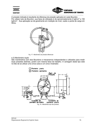 _________________________________________________________________________________________
__________________________________________________________________________________________
SENAI
Departamento Regional do Espírito Santo 56
A pressão indicada é resultante da diferença de pressão aplicada em cada Bourdon.
Por utilizar tubo de Bourdon, sua faixa de utilização é de aproximadamente 2 kgf/cm2
a 150
kgf/cm2
. Sua aplicação se dá geralmente em medição de nível, vazão e perda de carga em
filtros.
Fig. 17 - Manômetro de pressão diferencial
e.3) Manômetro duplo
São manômetros com dois Bourdons e mecanismos independentes e utilizados para medir
duas pressões distintas, porém com mesma faixa de trabalho. A vantagem deste tipo está
no fato de se utilizar uma única caixa e um único mostrador.
Fig. 18 - Manômetro tipo dos ponteiro
 