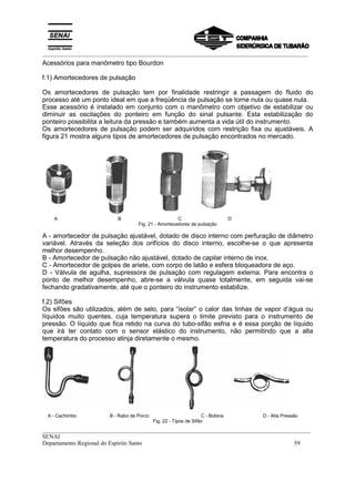 _________________________________________________________________________________________
__________________________________________________________________________________________
SENAI
Departamento Regional do Espírito Santo 59
Acessórios para manômetro tipo Bourdon
f.1) Amortecedores de pulsação
Os amortecedores de pulsação tem por finalidade restringir a passagem do fluido do
processo até um ponto ideal em que a freqüência de pulsação se torne nula ou quase nula.
Esse acessório é instalado em conjunto com o manômetro com objetivo de estabilizar ou
diminuir as oscilações do ponteiro em função do sinal pulsante. Esta estabilização do
ponteiro possibilita a leitura da pressão e também aumenta a vida útil do instrumento.
Os amortecedores de pulsação podem ser adquiridos com restrição fixa ou ajustáveis. A
figura 21 mostra alguns tipos de amortecedores de pulsação encontrados no mercado.
A B C D
Fig. 21 - Amortecedores de pulsação
A - amortecedor de pulsação ajustável, dotado de disco interno com perfuração de diâmetro
variável. Através da seleção dos orifícios do disco interno, escolhe-se o que apresenta
melhor desempenho.
B - Amortecedor de pulsação não ajustável, dotado de capilar interno de inox.
C - Amortecedor de golpes de ariete, com corpo de latão e esfera bloqueadora de aço.
D - Válvula de agulha, supressora de pulsação com regulagem externa. Para encontra o
ponto de melhor desempenho, abre-se a válvula quase totalmente, em seguida vai-se
fechando gradativamente, até que o ponteiro do instrumento estabilize.
f.2) Sifões
Os sifões são utilizados, além de selo, para “isolar” o calor das linhas de vapor d’água ou
líquidos muito quentes, cuja temperatura supera o limite previsto para o instrumento de
pressão. O líquido que fica retido na curva do tubo-sifão esfria e é essa porção de líquido
que irá ter contato com o sensor elástico do instrumento, não permitindo que a alta
temperatura do processo atinja diretamente o mesmo.
A - Cachimbo B - Rabo de Porco C - Bobina D - Alta Pressão
Fig. 22 - Tipos de Sifão
 