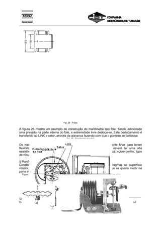 _________________________________________________________________________________________
__________________________________________________________________________________________
SENAI
Departamento Regional do Espírito Santo 63
Fig. 25 - Foles
A figura 26 mostra um exemplo de construção do manômetro tipo fole. Sendo adicionado
uma pressão na parte interna do fole, a extremidade livre desloca-se. Este deslocamento é
transferido ao LINK e setor, através da alavanca fazendo com que o ponteiro se desloque.
Fig. 26 - Manômetro tipo fole
Os metais usados na construção dos foles devem ser suficientemente finos para terem
flexibilidade, dúcteis para uma fabricação razoavelmente fácil e devem ter uma alta
existência à fadiga. Os materiais comumente usados são latão, bronze, cobre-berílio, ligas
de níquel e cobre, aço e monel.
i) Manômetro tipo Cápsula
Constitui-se de um receptáculo fechado onde se juntam dois diafragmas na superfície
interior, e assim, como no caso do fole, introduz-se uma pressão que se queira medir na
parte interior da cápsula. Figura 27.
Figura 27 - Cápsula de diafragma Manômetro composto de 6 capsulas em série
 