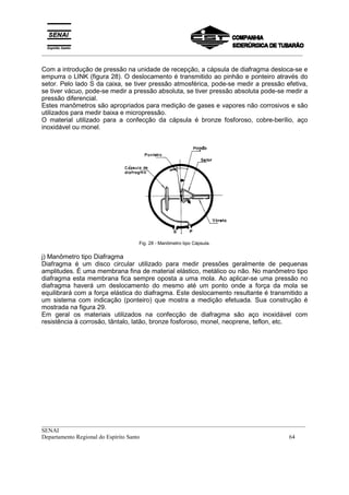 _________________________________________________________________________________________
__________________________________________________________________________________________
SENAI
Departamento Regional do Espírito Santo 64
Com a introdução de pressão na unidade de recepção, a cápsula de diafragma desloca-se e
empurra o LINK (figura 28). O deslocamento é transmitido ao pinhão e ponteiro através do
setor. Pelo lado S da caixa, se tiver pressão atmosférica, pode-se medir a pressão efetiva,
se tiver vácuo, pode-se medir a pressão absoluta, se tiver pressão absoluta pode-se medir a
pressão diferencial.
Estes manômetros são apropriados para medição de gases e vapores não corrosivos e são
utilizados para medir baixa e micropressão.
O material utilizado para a confecção da cápsula é bronze fosforoso, cobre-berílio, aço
inoxidável ou monel.
Fig. 28 - Manômetro tipo Cápsula.
j) Manômetro tipo Diafragma
Diafragma é um disco circular utilizado para medir pressões geralmente de pequenas
amplitudes. É uma membrana fina de material elástico, metálico ou não. No manômetro tipo
diafragma esta membrana fica sempre oposta a uma mola. Ao aplicar-se uma pressão no
diafragma haverá um deslocamento do mesmo até um ponto onde a força da mola se
equilibrará com a força elástica do diafragma. Este deslocamento resultante é transmitido a
um sistema com indicação (ponteiro) que mostra a medição efetuada. Sua construção é
mostrada na figura 29.
Em geral os materiais utilizados na confecção de diafragma são aço inoxidável com
resistência à corrosão, tântalo, latão, bronze fosforoso, monel, neoprene, teflon, etc.
 
