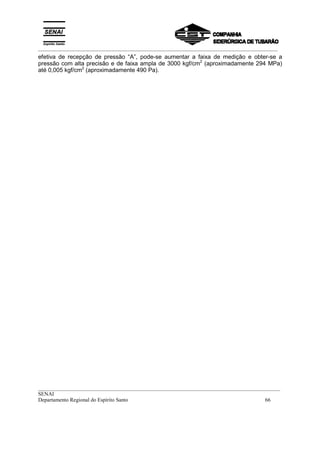 _________________________________________________________________________________________
__________________________________________________________________________________________
SENAI
Departamento Regional do Espírito Santo 66
efetiva de recepção de pressão “A”, pode-se aumentar a faixa de medição e obter-se a
pressão com alta precisão e de faixa ampla de 3000 kgf/cm2
(aproximadamente 294 MPa)
até 0,005 kgf/cm2
(aproximadamente 490 Pa).
 