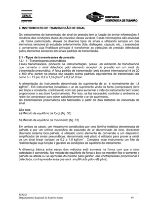 _________________________________________________________________________________________
__________________________________________________________________________________________
SENAI
Departamento Regional do Espírito Santo 69
9. INSTRUMENTO DE TRANSMISSÃO DE SINAL
Os instrumentos de transmissão de sinal de pressão tem a função de enviar informações à
distância das condições atuais de processo dessa variável. Essas informações são enviadas
, de forma padronizada, através de diversos tipos de sinais e utilizando sempre um dos
elementos sensores já estudado anteriormente (fole, diafragma, capsula, etc...) associados
a conversores cuja finalidade principal é transformar as variações de pressão detectadas
pelos elementos sensores em sinais padrões de transmissão.
9.1 - Tipos de transmissores de pressão
12.1.1 - Transmissores pneumáticos
Esses transmissores, pioneiros na instrumentação, possui um elemento de transferencia
que converte o sinal detectado pelo elemento receptor de pressão em um sinal de
transmissão pneumático. A faixa padrão de transmissão (pelo sistema internacional) é de 20
a 100 kPa, porém na prática são usados outros padrões equivalentes de transmissão tais
como 3 ~ 15 psi, 0,2 a 1,0 kgf/cm2
e 0,2 a1,0 bar.
A alimentação do instrumento denominada de suprimento de ar, é normalmente de 1,4
kgf/cm2
. Em instrumentos industriais o ar de suprimento vindo da fonte (compressor) deve
ser limpo e constante, contribuindo com isto para aumentar a vida do instrumento bem como
proporcionar o seu bom funcionamento. Por isso, se faz necessário controlar o ambiente ao
redor do compressor para obter satisfatoriamente o ar de suprimento.
Os transmissores pneumáticos são fabricados a partir de dois métodos de conversão de
sinal.
São eles:
a) Método de equilíbrio de força (fig. 30)
b) Método de equilíbrio de movimento (fig. 31)
Em ambos os casos, um mecanismo constituídos por uma lâmina metálica denominada de
palheta e por um orifício específico de exaustão de ar denominado de bico, doravante
chamado sistema bico-palheta, é utilizado como elemento de conversão e um dispositivo
amplificador de sinais pneumáticos, denominado relé piloto é utilizado para prover a saída
de um sinal linear variável de 0,2 a 1,0 kgf/cm2
. Completa esse instrumento um fole de
realimentação cuja função é garantir as condições de equilíbrio do instrumento.
A diferença básica entre esses dois métodos está somente na forma com que o sinal
detectado é convertido. No método de equilíbrio de força o bico se mantém fixo e somente a
palheta se afasta ou se aproxima do mesmo para ganhar uma contrapressão proporcional à
detectada, contrapressão essa que será amplificada pelo relé piloto.
 