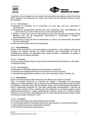 _________________________________________________________________________________________
__________________________________________________________________________________________
SENAI
Departamento Regional do Espírito Santo 7
A grande e única vantagem em seu utilizar os instrumentos pneumáticos está no fato de se
poder operá-los com segurança em áreas onde existe risco de explosão (centrais de gás,
por exemplo).
2.2.1.2 - Desvantagens
a) Necessita de tubulação de ar comprimido (ou outro gás) para seu suprimento e
funcionamento.
b) Necessita de equipamentos auxiliares tais como compressor, filtro, desumidificador, etc
..., para fornecer aos instrumentos ar seco, e sem partículas sólidas.
c) Devido ao atraso que ocorre na transmissão do sinal, este não pode ser enviado à longa
distância, sem uso de reforçadores. Normalmente a transmissão é limitada a
aproximadamente 100 m.
d) Vazamentos ao longo da linha de transmissão ou mesmo nos instrumentos são difíceis
de serem detectados.
e) Não permite conexão direta aos computadores.
2.2.2 - Tipo Hidráulico
Similar ao tipo pneumático e com desvantagens equivalentes, o tipo hidráulico utiliza-se da
variação de pressão exercida em óleos hidráulicos para transmissão de sinal. É
especialmente utilizado em aplicações onde torque elevado é necessário ou quando o
processo envolve pressões elevadas.
2.2.2.1 - Vantagens
a) Podem gerar grandes forças e assim acionar equipamentos de grande peso e dimensão.
b) Resposta rápida.
2.2.2.2 - Desvantagens
a) Necessita de tubulações de óleo para transmissão e suprimento.
b) Necessita de inspeção periódica do nível de óleo bem como sua troca.
c) Necessita de equipamentos auxiliares, tais como reservatório, filtros, bombas, etc...
2.2.3 - Tipo elétrico
Esse tipo de transmissão é feita utilizando sinais elétricos de corrente ou tensão.
Face a tecnologia disponível no mercado em relação a fabricação de instrumentos
eletrônicos microprocessados, hoje, é esse tipo de transmissão largamente usado em todas
as indústrias, onde não ocorre risco de explosão. Assim como na transmissão pneumática, o
sinal é linearmente modulado em uma faixa padronizada representando o conjunto de
valores entre o limite mínimo e máximo de uma variável de um processo qualquer. Como
padrão para transmissão a longas distâncias são utilizados sinais em corrente contínua
variando de (4 a 20 mA) e para distâncias até 15 metros aproximadamente, também utiliza-
se sinais em tensão contínua de 1 a 5V.
2.2.3.1 - Vantagens
a) Permite transmissão para longas distâncias sem perdas.
b) A alimentação pode ser feita pelos próprios fios que conduzem o sinal de transmissão.
c) Não necessita de poucos equipamentos auxiliares.
d) Permite fácil conexão aos computadores.
 