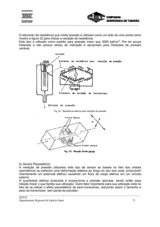 _________________________________________________________________________________________
__________________________________________________________________________________________
SENAI
Departamento Regional do Espírito Santo 71
O elemento de resistência que mede pressão é utilizado como um lado de uma ponte como
mostra a figura 32 para indicar a variação de resistência.
Este tipo é utilizado como padrão para pressão maior que 3000 kgf/cm2
. Por ter pouca
histerese e não possuir atraso de indicação é apropriado para medições de pressão
variável.
Fig. 32 - Resistência elétrica para medição de pressão
b) Sensor Piezoelétrico
A medição de pressão utilizando este tipo de sensor se baseia no fato dos cristais
assimétricos ao sofrerem uma deformação elástica ao longo do seu eixo axial, produzirem
internamente um potencial elétrico causando um fluxo de carga elétrica em um circuito
externo.
A quantidade elétrica produzida é proporcional a pressão aplicada, sendo então essa
relação linear o que facilita sua utilização. Outro fator importante para sua utilização está no
fato de se utilizar o efeito piezoelétrico de semi-condutores, reduzindo assim o tamanho e
peso do transmissor, sem perda de precisão.
 