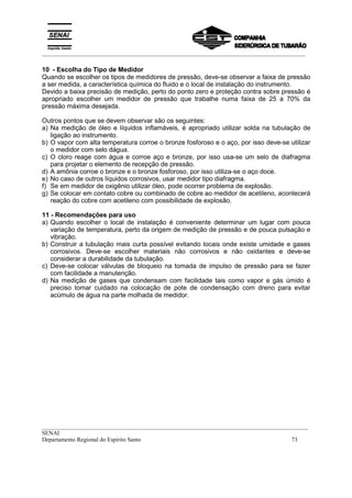 _________________________________________________________________________________________
__________________________________________________________________________________________
SENAI
Departamento Regional do Espírito Santo 73
10 - Escolha do Tipo de Medidor
Quando se escolher os tipos de medidores de pressão, deve-se observar a faixa de pressão
a ser medida, a característica química do fluido e o local de instalação do instrumento.
Devido a baixa precisão de medição, perto do ponto zero e proteção contra sobre pressão é
apropriado escolher um medidor de pressão que trabalhe numa faixa de 25 a 70% da
pressão máxima desejada.
Outros pontos que se devem observar são os seguintes:
a) Na medição de óleo e líquidos inflamáveis, é apropriado utilizar solda na tubulação de
ligação ao instrumento.
b) O vapor com alta temperatura corroe o bronze fosforoso e o aço, por isso deve-se utilizar
o medidor com selo dágua.
c) O cloro reage com água e corroe aço e bronze, por isso usa-se um selo de diafragma
para projetar o elemento de recepção de pressão.
d) A amônia corroe o bronze e o bronze fosforoso, por isso utiliza-se o aço doce.
e) No caso de outros líquidos corrosivos, usar medidor tipo diafragma.
f) Se em medidor de oxigênio utilizar óleo, pode ocorrer problema de explosão.
g) Se colocar em contato cobre ou combinado de cobre ao medidor de acetileno, acontecerá
reação do cobre com acetileno com possibilidade de explosão.
11 - Recomendações para uso
a) Quando escolher o local de instalação é conveniente determinar um lugar com pouca
variação de temperatura, perto da origem de medição de pressão e de pouca pulsação e
vibração.
b) Construir a tubulação mais curta possível evitando locais onde existe umidade e gases
corrosivos. Deve-se escolher materiais não corrosivos e não oxidantes e deve-se
considerar a durabilidade da tubulação.
c) Deve-se colocar válvulas de bloqueio na tomada de impulso de pressão para se fazer
com facilidade a manutenção.
d) Na medição de gases que condensam com facilidade tais como vapor e gás úmido é
preciso tomar cuidado na colocação de pote de condensação com dreno para evitar
acúmulo de água na parte molhada de medidor.
 