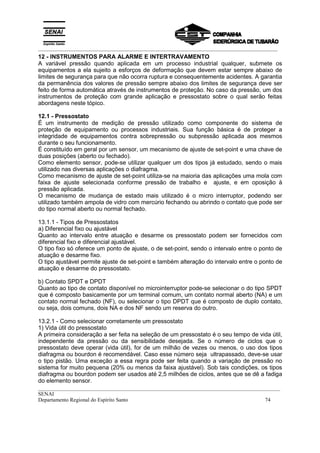 _________________________________________________________________________________________
__________________________________________________________________________________________
SENAI
Departamento Regional do Espírito Santo 74
12 - INSTRUMENTOS PARA ALARME E INTERTRAVAMENTO
A variável pressão quando aplicada em um processo industrial qualquer, submete os
equipamentos a ela sujeito a esforços de deformação que devem estar sempre abaixo de
limites de segurança para que não ocorra ruptura e consequentemente acidentes. A garantia
da permanência dos valores de pressão sempre abaixo dos limites de segurança deve ser
feito de forma automática através de instrumentos de proteção. No caso da pressão, um dos
instrumentos de proteção com grande aplicação e pressostato sobre o qual serão feitas
abordagens neste tópico.
12.1 - Pressostato
É um instrumento de medição de pressão utilizado como componente do sistema de
proteção de equipamento ou processos industriais. Sua função básica é de proteger a
integridade de equipamentos contra sobrepressão ou subpressão aplicada aos mesmos
durante o seu funcionamento.
É constituído em geral por um sensor, um mecanismo de ajuste de set-point e uma chave de
duas posições (aberto ou fechado).
Como elemento sensor, pode-se utilizar qualquer um dos tipos já estudado, sendo o mais
utilizado nas diversas aplicações o diafragma.
Como mecanismo de ajuste de set-point utiliza-se na maioria das aplicações uma mola com
faixa de ajuste selecionada conforme pressão de trabalho e ajuste, e em oposição à
pressão aplicada.
O mecanismo de mudança de estado mais utilizado é o micro interruptor, podendo ser
utilizado também ampola de vidro com mercúrio fechando ou abrindo o contato que pode ser
do tipo normal aberto ou normal fechado.
13.1.1 - Tipos de Pressostatos
a) Diferencial fixo ou ajustável
Quanto ao intervalo entre atuação e desarme os pressostato podem ser fornecidos com
diferencial fixo e diferencial ajustável.
O tipo fixo só oferece um ponto de ajuste, o de set-point, sendo o intervalo entre o ponto de
atuação e desarme fixo.
O tipo ajustável permite ajuste de set-point e também alteração do intervalo entre o ponto de
atuação e desarme do pressostato.
b) Contato SPDT e DPDT
Quanto ao tipo de contato disponível no microinterruptor pode-se selecionar o do tipo SPDT
que é composto basicamente por um terminal comum, um contato normal aberto (NA) e um
contato normal fechado (NF), ou selecionar o tipo DPDT que é composto de duplo contato,
ou seja, dois comuns, dois NA e dos NF sendo um reserva do outro.
13.2.1 - Como selecionar corretamente um pressostato
1) Vida útil do pressostato
A primeira consideração a ser feita na seleção de um pressostato é o seu tempo de vida útil,
independente da pressão ou da sensibilidade desejada. Se o número de ciclos que o
pressostato deve operar (vida útil), for de um milhão de vezes ou menos, o uso dos tipos
diafragma ou bourdon é recomendável. Caso esse número seja ultrapassado, deve-se usar
o tipo pistão. Uma exceção a essa regra pode ser feita quando a variação de pressão no
sistema for muito pequena (20% ou menos da faixa ajustável). Sob tais condições, os tipos
diafragma ou bourdon podem ser usados até 2,5 milhões de ciclos, antes que se dê a fadiga
do elemento sensor.
 