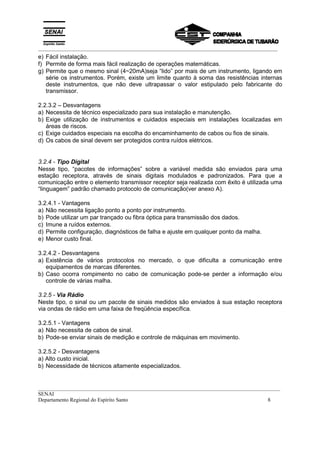 _________________________________________________________________________________________
__________________________________________________________________________________________
SENAI
Departamento Regional do Espírito Santo 8
e) Fácil instalação.
f) Permite de forma mais fácil realização de operações matemáticas.
g) Permite que o mesmo sinal (4~20mA)seja “lido” por mais de um instrumento, ligando em
série os instrumentos. Porém, existe um limite quanto à soma das resistências internas
deste instrumentos, que não deve ultrapassar o valor estipulado pelo fabricante do
transmissor.
2.2.3.2 – Desvantagens
a) Necessita de técnico especializado para sua instalação e manutenção.
b) Exige utilização de instrumentos e cuidados especiais em instalações localizadas em
áreas de riscos.
c) Exige cuidados especiais na escolha do encaminhamento de cabos ou fios de sinais.
d) Os cabos de sinal devem ser protegidos contra ruídos elétricos.
3.2.4 - Tipo Digital
Nesse tipo, “pacotes de informações” sobre a variável medida são enviados para uma
estação receptora, através de sinais digitais modulados e padronizados. Para que a
comunicação entre o elemento transmissor receptor seja realizada com êxito é utilizada uma
“linguagem” padrão chamado protocolo de comunicação(ver anexo A).
3.2.4.1 - Vantagens
a) Não necessita ligação ponto a ponto por instrumento.
b) Pode utilizar um par trançado ou fibra óptica para transmissão dos dados.
c) Imune a ruídos externos.
d) Permite configuração, diagnósticos de falha e ajuste em qualquer ponto da malha.
e) Menor custo final.
3.2.4.2 - Desvantagens
a) Existência de vários protocolos no mercado, o que dificulta a comunicação entre
equipamentos de marcas diferentes.
b) Caso ocorra rompimento no cabo de comunicação pode-se perder a informação e/ou
controle de várias malha.
3.2.5 - Via Rádio
Neste tipo, o sinal ou um pacote de sinais medidos são enviados à sua estação receptora
via ondas de rádio em uma faixa de freqüência específica.
3.2.5.1 - Vantagens
a) Não necessita de cabos de sinal.
b) Pode-se enviar sinais de medição e controle de máquinas em movimento.
3.2.5.2 - Desvantagens
a) Alto custo inicial.
b) Necessidade de técnicos altamente especializados.
 
