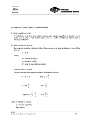 _________________________________________________________________________________________
__________________________________________________________________________________________
SENAI
Departamento Regional do Espírito Santo 82
Vantagens e Desvantagens dos dois métodos
A - Determinação do Nível
A preferência será dada às medições diretas, pois o peso específico do líquido a medir
varia com o tempo. Nos demais casos usa-se o outro método, de acordo com a
medição a efetuar.
B - Determinação do Volume
Dá-se preferência às medidas diretas. Conhecendo-se a área da base do reservatório,
tem-se:
V = S .
h
Onde:
V = volume do líquido
h = altura do líquido
S = área da base do reservatório
C - Determinação da Massa
Dá-se preferência às medidas indiretas. Com efeito, tem-se:
M = S.
h .
ρ mas ρ =
∂
g
M = S.
h
∂
g
e h =
P
∂
Logo M = S
P
∂
.
∂
g
∴ M =
S P
g
.
Onde: P = peso do produto
ρ = massa específica
M = massa
 