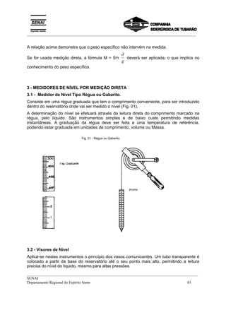 _________________________________________________________________________________________
__________________________________________________________________________________________
SENAI
Departamento Regional do Espírito Santo 83
A relação acima demonstra que o peso específico não intervém na medida.
Se for usada medição direta, a fórmula M = S.
h
∂
g
deverá ser aplicada, o que implica no
conhecimento do peso específico.
3 - MEDIDORES DE NÍVEL POR MEDIÇÃO DIRETA
3.1 - Medidor de Nível Tipo Régua ou Gabarito.
Consiste em uma régua graduada que tem o comprimento conveniente, para ser introduzido
dentro do reservatório onde vai ser medido o nível (Fig. 01).
A determinação do nível se efetuará através da leitura direta do comprimento marcado na
régua, pelo líquido. São instrumentos simples e de baixo custo permitindo medidas
instantâneas. A graduação da régua deve ser feita a uma temperatura de referência,
podendo estar graduada em unidades de comprimento, volume ou Massa.
Fig. 01 - Régua ou Gabarito.
3.2 - Visores de Nível
Aplica-se nestes instrumentos o princípio dos vasos comunicantes. Um tubo transparente é
colocado a partir da base do reservatório até o seu ponto mais alto, permitindo a leitura
precisa do nível do líquido, mesmo para altas pressões.
 