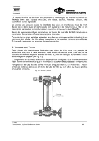 _________________________________________________________________________________________
__________________________________________________________________________________________
SENAI
Departamento Regional do Espírito Santo 84
Os visores de nível se destinam exclusivamente à monitoração do nível de líquido ou da
interface entre dois líquidos imissíveis, em vasos, colunas, reatores, tanques, etc.
submetidos ou não à pressão.
Os visores são aplicados quase na totalidade dos casos de monitoração local do nível,
devido ao seu baixo custo em comparação com outros tipos de instrumentos, a não ser em
casos onde a pressão e temperatura sejam excessivas e impeçam a sua utilização.
Devido às suas características construtivas, os visores de nível são de fácil manutenção e
construídos de maneira a oferecer segurança na operação.
Para atender as mais variadas aplicações em diversos processos existem atualmente os
visores do tipo tubular, de vidro plano, magnéticos e os especiais para uso em caldeiras.
Todos serão analisados um a um nos itens subsequentes.
A - Visores de Vidro Tubular
Estes visores são normalmente fabricados com tubos de vidro retos com paredes de
espessuras adequada a cada aplicação. Estes tubos são fixados entre duas válvulas de
bloqueio de desenho especial através de união e juntas de vedação apropriadas a cada
especificação de projetos (ver Fig. 02).
O comprimento e o diâmetro do tubo irão depender das condições a que estará submetido o
visor, porém convêm observar que os mesmos não suportam altas pressões e temperaturas.
Para proteção do tubo de vidro contra eventuais choques externos, são fornecidas hastes
protetoras metálicas colocadas em torno do tubo de vidro ou com tubos ou chapas plástica
envolvendo o mesmo.
Fig. 02 - Visores Tubulares
 