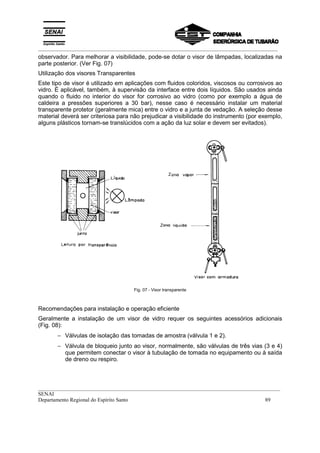 _________________________________________________________________________________________
__________________________________________________________________________________________
SENAI
Departamento Regional do Espírito Santo 89
observador. Para melhorar a visibilidade, pode-se dotar o visor de lâmpadas, localizadas na
parte posterior. (Ver Fig. 07)
Utilização dos visores Transparentes
Este tipo de visor é utilizado em aplicações com fluidos coloridos, viscosos ou corrosivos ao
vidro. É aplicável, também, à supervisão da interface entre dois líquidos. São usados ainda
quando o fluido no interior do visor for corrosivo ao vidro (como por exemplo a água de
caldeira a pressões superiores a 30 bar), nesse caso é necessário instalar um material
transparente protetor (geralmente mica) entre o vidro e a junta de vedação. A seleção desse
material deverá ser criteriosa para não prejudicar a visibilidade do instrumento (por exemplo,
alguns plásticos tornam-se translúcidos com a ação da luz solar e devem ser evitados).
Fig. 07 - Visor transparente
Recomendações para instalação e operação eficiente
Geralmente a instalação de um visor de vidro requer os seguintes acessórios adicionais
(Fig. 08):
− Válvulas de isolação das tomadas de amostra (válvula 1 e 2).
− Válvula de bloqueio junto ao visor, normalmente, são válvulas de três vias (3 e 4)
que permitem conectar o visor à tubulação de tomada no equipamento ou à saída
de dreno ou respiro.
 