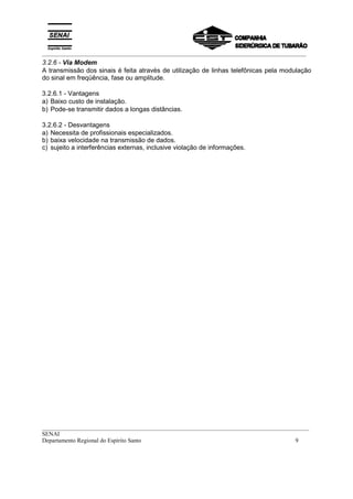 _________________________________________________________________________________________
__________________________________________________________________________________________
SENAI
Departamento Regional do Espírito Santo 9
3.2.6 - Via Modem
A transmissão dos sinais é feita através de utilização de linhas telefônicas pela modulação
do sinal em freqüência, fase ou amplitude.
3.2.6.1 - Vantagens
a) Baixo custo de instalação.
b) Pode-se transmitir dados a longas distâncias.
3.2.6.2 - Desvantagens
a) Necessita de profissionais especializados.
b) baixa velocidade na transmissão de dados.
c) sujeito a interferências externas, inclusive violação de informações.
 