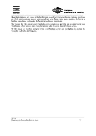 _________________________________________________________________________________________
__________________________________________________________________________________________
SENAI
Departamento Regional do Espírito Santo 91
Quando instalados em vasos onde também se encontram instrumentos de medição contínua
de nível recomenda-se que os visores cubram uma faixa maior que a destes, de forma a
facilitar o ajuste ou verificação de funcionamento dos medidores.
Os visores de vidro devem ser instalados em posição que permita ao operador uma boa
visibilidade e fácil acesso para manutenção do tubo de vidro, das válvulas e juntas.
O vidro deve ser mantido sempre limpo e verificadas sempre as condições das juntas de
vedação e válvulas de bloqueio.
 