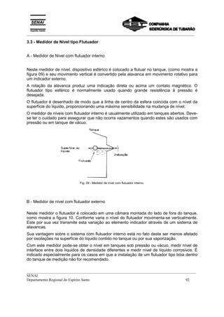 _________________________________________________________________________________________
__________________________________________________________________________________________
SENAI
Departamento Regional do Espírito Santo 92
3.3 - Medidor de Nível tipo Flutuador
A - Medidor de Nível com flutuador interno
Neste medidor de nível, dispositivo esférico é colocado a flutuar no tanque, (como mostra a
figura 09) e seu movimento vertical é convertido pela alavanca em movimento rotativo para
um indicador externo.
A rotação da alavanca produz uma indicação direta ou acima um contato magnético. O
flutuador tipo esférico é normalmente usado quando grande resistência à pressão é
desejada.
O flutuador é desenhado de modo que a linha de centro da esfera coincida com o nível da
superfície do líquido, proporcionando uma máxima sensibilidade na mudança de nível.
O medidor de níveis com flutuador interno é usualmente utilizado em tanques abertos. Deve-
se ter o cuidado para assegurar que não ocorra vazamentos quando estes são usados com
pressão ou em tanque de vácuo.
Fig. 09 - Medidor de nível com flutuador interno.
B - Medidor de nível com flutuador externo
Neste medidor o flutuador é colocado em uma câmara montada do lado de fora do tanque,
como mostra a figura 10. Conforme varia o nível do flutuador movimenta-se verticalmente.
Este por sua vez transmite esta variação ao elemento indicador através de um sistema de
alavancas.
Sua vantagem sobre o sistema com flutuador interno está no fato deste ser menos afetado
por oscilações na superfície do líquido contido no tanque ou por sua vaporização.
Com este medidor pode-se obter o nível em tanques sob pressão ou vácuo, medir nível de
interface entre dois líquidos de densidade diferentes e medir nível de líquido corrosivos. É
indicado especialmente para os casos em que a instalação de um flutuador tipo bóia dentro
do tanque de medição não for recomendado.
 