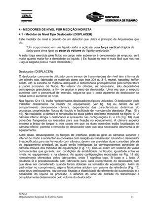 _________________________________________________________________________________________
__________________________________________________________________________________________
SENAI
Departamento Regional do Espírito Santo 94
4 - MEDIDORES DE NÍVEL POR MEDIÇÃO INDIRETA
4.1 - Medidor de Nível Tipo Deslocador (DISPLACER)
Este medidor de nível é provido de um detector que utiliza o princípio de Arquimedes que
diz:
“Um corpo imerso em um líquido sofre a ação de uma força vertical dirigida de
baixo para cima igual ao peso do volume do líquido deslocado.”
A esta força exercida pelo fluido no corpo nele submerso é denominado de empuxo, será
maior quanto maior for a densidade do líquido. ( Ex: Nadar no mar é mais fácil que nos rios
– agua salgada possui maior densidade )
Deslocador (DISPLACER)
O deslocador comumente utilizado como sensor de transmissores de nível tem a forma de
um cilindro oco, fabricado de materiais como aço inox 304 ou 316, monel, hastelloy, tefflon
sólido, etc. A escolha do material adequado é determinada principalmente pela temperatura
e poder corrosivo do fluido. No interior do cilindro, se necessário, são depositados
contrapesos granulados, a fim de ajustar o peso do deslocador. Uma vez que o empuxo
aumenta com o percentual de imersão, segue-se que o peso aparente do deslocador se
reduz com o aumento do nível.
Nas figuras 12 e 13, estão representados deslocadores típicos utilizados. O deslocador pode
trabalhar diretamente no interior do equipamento (ver fig. 14) ou dentro de um
compartimento denominado câmara, dependendo das características dinâmicas do
processo, propriedades físicas do líquido e facilidade de manutenção desejada (Figs. 15 e
16). Na realidade, a câmara é constituída de duas partes conforme mostrado na figura 17. A
câmara inferior abriga o deslocador e apresenta nas configurações LL e LB (Fig. 18) duas
conexões flangeadas ou roscadas para sua fixação no equipamento. A câmara superior
encerra o braço de torque e, nos casos em que as duas conexões estão localizadas na
câmara inferior, permite a remoção do deslocador sem que seja necessário desmontá-la do
equipamento.
Além disso, desacoplando os flanges de interface, pode-se girar as câmaras superior e
inferior de modo a reorientar as conexões com relação ao transmissor. Quando o deslocador
é especificado para ser fornecido com câmara, devem ser previstas duas conexões laterais
do equipamento principal, as quais serão interligadas às correspondentes conexões da
câmara através das tomadas de equalização (Fig. 15). Cria-se assim um sistema de vasos
comunicantes que garante, sob condições de estabilidade no líquido, igualdade entre os
níveis no equipamento e na câmara. As quatro configurações mostradas na Fig. 18 são
normalmente oferecidas pelos fabricantes, onde T significa topo, B base e L lado. A
distância D é preestabelecida pelo fabricante para cada comprimento do deslocador, fato
que deve ser considerado quando forem dotadas as tomadas de equalização. Além de
padronizar no comprimento, alguns fabricantes adotam um volume de referência (Fig. 13)
para seus deslocadores; Isto porque, fixadas a elasticidade do elemento de sustentação e a
densidade do líquido de processo, o alcance do sinal de entrada no transmissor é
completamente determinado pelo volume do deslocador.
 