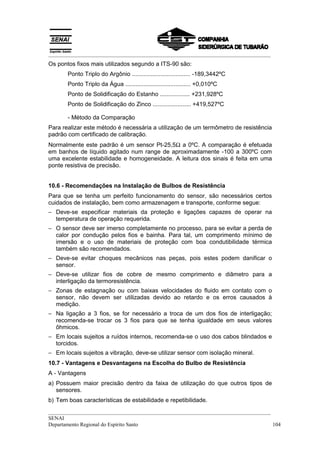 __________________________________________________________________________________
__________________________________________________________________________________
SENAI
Departamento Regional do Espírito Santo 104
Os pontos fixos mais utilizados segundo a ITS-90 são:
Ponto Triplo do Argônio ................................... -189,3442ºC
Ponto Triplo da Água ....................................... +0,010ºC
Ponto de Solidificação do Estanho .................. +231,928ºC
Ponto de Solidificação do Zinco ....................... +419,527ºC
- Método da Comparação
Para realizar este método é necessária a utilização de um termômetro de resistência
padrão com certificado de calibração.
Normalmente este padrão é um sensor Pt-25,5Ω a 0ºC. A comparação é efetuada
em banhos de líquido agitado num range de aproximadamente -100 a 300ºC com
uma excelente estabilidade e homogeneidade. A leitura dos sinais é feita em uma
ponte resistiva de precisão.
10.6 - Recomendações na Instalação de Bulbos de Resistência
Para que se tenha um perfeito funcionamento do sensor, são necessários certos
cuidados de instalação, bem como armazenagem e transporte, conforme segue:
− Deve-se especificar materiais da proteção e ligações capazes de operar na
temperatura de operação requerida.
− O sensor deve ser imerso completamente no processo, para se evitar a perda de
calor por condução pelos fios e bainha. Para tal, um comprimento mínimo de
imersão e o uso de materiais de proteção com boa condutibilidade térmica
também são recomendados.
− Deve-se evitar choques mecânicos nas peças, pois estes podem danificar o
sensor.
− Deve-se utilizar fios de cobre de mesmo comprimento e diâmetro para a
interligação da termoresistência.
− Zonas de estagnação ou com baixas velocidades do fluido em contato com o
sensor, não devem ser utilizadas devido ao retardo e os erros causados à
medição.
− Na ligação a 3 fios, se for necessário a troca de um dos fios de interligação;
recomenda-se trocar os 3 fios para que se tenha igualdade em seus valores
ôhmicos.
− Em locais sujeitos a ruídos internos, recomenda-se o uso dos cabos blindados e
torcidos.
− Em locais sujeitos a vibração, deve-se utilizar sensor com isolação mineral.
10.7 - Vantagens e Desvantagens na Escolha do Bulbo de Resistência
A - Vantagens
a) Possuem maior precisão dentro da faixa de utilização do que outros tipos de
sensores.
b) Tem boas características de estabilidade e repetibilidade.
 