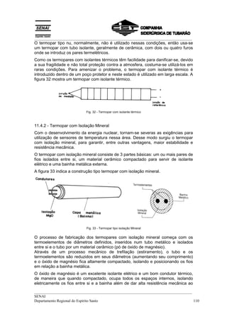 __________________________________________________________________________________
__________________________________________________________________________________
SENAI
Departamento Regional do Espírito Santo 110
O termopar tipo nu, normalmente, não é utilizado nessas condições, então usa-se
um termopar com tubo isolante, geralmente de cerâmica, com dois ou quatro furos
onde se introduz os pares termelétricos.
Como os termopares com isolantes térmicos têm facilidade para danificar-se, devido
a sua fragilidade e não total proteção contra a atmosfera, costuma-se utilizá-los em
raras condições. Para amenizar o problema, o termopar com isolante térmico é
introduzido dentro de um poço protetor e neste estado é utilizado em larga escala. A
figura 32 mostra um termopar com isolante térmico.
Fig. 32 - Termopar com isolante térmico
11.4.2 - Termopar com Isolação Mineral
Com o desenvolvimento da energia nuclear, tornam-se severas as exigências para
utilização de sensores de temperatura nessa área. Desse modo surgiu o termopar
com isolação mineral, para garantir, entre outras vantagens, maior estabilidade e
resistência mecânica.
O termopar com isolação mineral consiste de 3 partes básicas: um ou mais pares de
fios isolados entre si, um material cerâmico compactado para servir de isolante
elétrico e uma bainha metálica externa.
A figura 33 indica a construção tipo termopar com isolação mineral.
Fig. 33 - Termopar tipo isolação Mineral
O processo de fabricação dos termopares com isolação mineral começa com os
termoelementos de diâmetros definidos, inseridos num tubo metálico e isolados
entre si e o tubo por um material cerâmico (pó de óxido de magnésio).
Através de um processo mecânico de trefilação (estiramento), o tubo e os
termoelementos são reduzidos em seus diâmetros (aumentando seu comprimento)
e o óxido de magnésio fica altamente compactado, isolando e posicionando os fios
em relação a bainha metálica.
O óxido de magnésio é um excelente isolante elétrico e um bom condutor térmico,
de maneira que quando compactado, ocupa todos os espaços internos, isolando
eletricamente os fios entre si e a bainha além de dar alta resistência mecânica ao
 