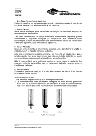 __________________________________________________________________________________
__________________________________________________________________________________
SENAI
Departamento Regional do Espírito Santo 112
11.4.3 - Tipos de Junções de Medições
Podemos classificar os termopares com isolação mineral em relação à posição da
junção de medição com a bainha metálica, em três tipos:
a) Junção Exposta:
Neste tipo de montagem, parte da bainha e da isolação são removidos, expondo os
termoelementos ao ambiente.
Tem como características um tempo de resposta extremamente pequeno e grande
sensibilidade a pequenas variações na temperatura, mas apresenta como
desvantagem o rápido envelhecimento dos termoelementos devido ao contato com
o ambiente agressivo, altas temperaturas e pressões.
b) Junção Aterrada:
Neste, os termoelementos e a bainha são soldados juntos para formar a junção de
medição. Assim os fios são aterrados na bainha.
Este tipo de montagem apresenta um tempo de resposta um pouco maior que a
junção exposta, mas ainda assim menor que a junção isolada; podendo ser usado
em ambientes agressivos devido a isolação dos termoelementos.
Não é recomendável para ambientes sujeitos a ruídos devido à captação dos
mesmos, podendo transmiti-los para o instrumento indicador gerando erros e
instabilidade na leitura.
c) Junção Isolada:
É quando a junção de medição é isolada eletricamente da bainha. Este tipo de
montagem é o mais utilizado.
Suas características são:
1. Um tempo de resposta maior que as montagens anteriores
2. Os termoelementos ficam totalmente protegidos do meio externo garantindo
maior vida útil e podendo ser usado em ambientes sujeitos a campos elétricos,
pois sendo isolado da bainha, fica mais imune a interferências eletrostáticas.
Exposta Aterrada Isolada
Fig. 35 - Tipos de Junção
 