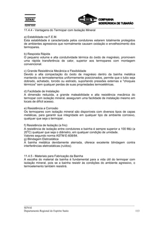 __________________________________________________________________________________
__________________________________________________________________________________
SENAI
Departamento Regional do Espírito Santo 113
11.4.4 - Vantagens do Termopar com Isolação Mineral
a) Estabilidade na F.E.M.
Esta estabilidade é caracterizada pelos condutores estarem totalmente protegidos
de ambientes agressivos que normalmente causam oxidação e envelhecimento dos
termopares.
b) Resposta Rápida
O pequeno volume e alta condutividade térmica do óxido de magnésio, promovem
uma rápida transferência de calor, superior aos termopares com montagem
convencional.
c) Grande Resistência Mecânica e Flexibilidade
Devido a alta compactação do óxido de magnésio dentro da bainha metálica
mantendo os termoelementos uniformemente posicionados, permite que o tubo seja
dobrado, achatado, torcido ou estirado, suportando pressões externas e "choques
térmicos" sem qualquer perdas de suas propriedades termoelétricas.
d) Facilidade de Instalação
A dimensão reduzida, a grande maleabilidade e alta resistência mecânica do
termopar com isolação mineral, asseguram uma facilidade de instalação mesmo em
locais de difícil acesso.
e) Resistência a Corrosão
Os termopares com isolação mineral são disponíveis com diversos tipos de capas
metálicas, para garantir sua integridade em qualquer tipo de ambiente corrosivo,
qualquer que seja o termopar.
f) Resistência de Isolação (a frio)
A resistência de isolação entre condutores e bainha é sempre superior a 100 MΩ (a
20
0
C) qualquer que seja o diâmetro, em qualquer condição de umidade.
Valores segundo norma ASTM E-608/84.
g) Blindagem Eletrostática
A bainha metálica devidamente aterrada, oferece excelente blindagem contra
interferências eletrostáticas (ruídos).
11.4.5 - Materiais para Fabricação da Bainha
A escolha do material da bainha é fundamental para a vida útil do termopar com
isolação mineral, pois se a bainha resistir ás condições do ambiente agressivo, o
termoelemento também resistirá.
 