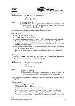 __________________________________________________________________________________
__________________________________________________________________________________
SENAI
Departamento Regional do Espírito Santo 115
TIPO “T”
- Nomenclaturas: T - Adotado pela Norma ANSI
Cu - Co
Copper-Constantan
- Liga: ( + ) Cobre - (99,9%)
( - ) Constantan - São as ligas de Cu-Ni compreendidos no intervalo
entre Cu50 e Cu65 Ni35. A composição mais utilizada para este
tipo de temopar é de Cu58 Ni42.
- Identificação da polaridade: o positivo (cobre) é avermelhado.
- Características:
• Faixa de Utilização: - 184 a 370ºC
• FEM produzida: -5,333 a 19,027 mV
• Potência termoelétrica média: 5,14 mV / 100ºC (para temperaturas positivas)
Pode ser utilizado em atmosferas a vácuo, inertes, oxidantes ou redutoras.
• Apresenta uma boa precisão na faixa de utilização, devido à grande
homogeneidade do cobre.
• Em temperaturas acima de 310ºC o cobre começa a se oxidar e próximo de
400ºC, oxida-se rapidamente.
• Com certas precauções e devidamente calibrado, pode ser utilizado até -
262
0
C.
- Aplicações:
Criometria (baixas temperaturas). Indústrias de Refrigeração, Pesquisas
Agronômicas e Ambientais, Química e Petroquímica.
TIPO "J”
- Nomenclatura: J - Adotada pela Norma ANSI
Fe-Co
lron-Constantan
- Liga:
( + ) Ferro - (99,5%)
( - ) Constantan - Cu58 Ni42, normalmente se produz o ferro e a
partir de sua característica casa-se o constantan adequado.
- Identificação da polaridade: o positivo (ferro) é magnético, o negativo não é
magnético.
- Características:
• Faixa de utilização: O a 760
0
C
• FEM produzida: O a 42,922mV
• Potência termoelétrica média: 5,65mV/100
0
C
• Pode ser utilizado em atmosferas a vácuo, inertes, oxidantes ou redutoras.
• Baixo custo relativo, sendo assim é um dos mais utilizados industrialmente.
• Tem baixa homogeneidade, devido à dificuldade de obtenção do ferro com alto
 