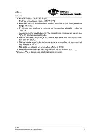 __________________________________________________________________________________
__________________________________________________________________________________
SENAI
Departamento Regional do Espírito Santo 119
• FEM produzida: 3,708 a 12,485mV
• Potência termoelétrica média: 1,05mV/10
O
ºC
• Pode ser utilizado em atmosferas inertes, oxidantes e por curto período de
tempo em vácuo.
• É utilizado em medidas constantes de temperatura elevadas (acima de
1400ºC)
• Apresenta melhor estabilidade na FEM e resistência mecânica, do que os tipos
“S” e “R” a temperaturas elevadas.
• Não necessita de compensação da junta de referência, se a temperatura desta
não exceder a 50ºC.
• Não necessita de cabo de compensação se a temperatura de seus terminais
não exceder a 100ºC.
• Não pode ser utilizado em temperatura inferior a 100ºC.
• Deve-se utilizar isoladores e tubos protetores de alta alumina (tipo 710).
- Aplicações: Vidro, Siderúrgica, alta temperatura em geral.
 