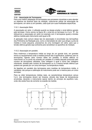 __________________________________________________________________________________
__________________________________________________________________________________
SENAI
Departamento Regional do Espírito Santo 121
11.6 - Associação de Termopares
Para uma melhor adaptação de termopares aos processos industriais e para atender
os objetivos de diversos tipos de medição, costuma-se utilizar de associação de
termopares, em série ou em paralelo, cada qual com suas finalidades específicas.
11.6.1. Associação Série
A associação em série é utilizada quando se deseja ampliar o sinal elétrico gerado
pelo termopar. Como vemos na figura 36, o sinal de um termopar é a f.e.m. “E". Ao
efetuarmos a associação em série (no exemplo com 4 termopares iguais) a tensão
elétrica medida pelo instrumento será igual a 4E.
A aplicação mais comum desse tipo de associação é encontrada nas termopilhas
dos Pirômetros de Radiação pois, como a intensidade de calor que atinge a junta de
medida é muito pequena, precisamos de uma montagem em série, para que a
tensão elétrica gerada seja suficiente para sensibilizar os aparelhos de medição.
11.6.2. Associação em paralelo
Para medirmos a temperatura média ao longo de um grande duto, em grandes
fomos ou equipamentos onde a medida pontual não é significativa, podemos usar os
termopares, ligando certo número deles em paralelo. A tensão elétrica no
instrumento ou no ponto de conexão em paralelo é a média daquela produzida pelo
número de termopares utilizados. Esta voltagem é igual à soma das voltagens
individuais, dividida pelo número de termopares ou é a mesma tensão elétrica que
poderia ser gerada por um único termopar, na temperatura média.
As ligações em paralelo dos termopares para medidas de temperatura média, é
vantajosa, isto porque a calibração do instrumento pode ser a mesma para um único
termopar.
Para se obter temperaturas médias reais, as características temperatura versus
f.e.m. dos termopares devem ser lineares, através das faixas de temperaturas
envolvidas, devendo o instrumento operar dentro do princípio de equilíbrio nulo,
onde não existe fluxo de corrente na ocasião da medida.
Fig. 36 - Ligação em série de termopares
 