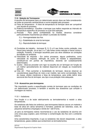 __________________________________________________________________________________
__________________________________________________________________________________
SENAI
Departamento Regional do Espírito Santo 127
11.8 - Seleção de Termopares
A escolha de termopares para um determinado serviço deve ser feita considerando-
se todas as possíveis características e norma exigidas pelo processo.
a) Faixa de temperatura - A faixa de temperatura do temopar deve ser compatível
com àquela do processo;
b) Potência termelétrica - Escolher o termopar que melhor responde ao intervalo de
temperatura específico do processo no qual será aplicado;
c) Precisão - Para plena confiabilidade na medida, devemos considerar
particularidades importantes que afetam a precisão da medida:
C1) - Homogeneidade dos fios.
C2) - Estabilidade do sinal do termopar.
C3) - Reprodutividade do termopar.
d) Condições de trabalho - termopar R, S, E e K sao fortes contra oxidação, mas
fracos para redução. Já os tipo J e T são fortes contra redução e fracos contra a
oxidação. Portanto, o termopar escolhido para uso deve obedecer as condições
de trabalho do ambiente.
e) Velocidade de resposta - Em certos processos, alguns parâmetros, como
velocidade de resposta, definição de ponto de medida e adaptabilidade,
constituem-se em pontos de importância, devendo ser cuidadosamente
determinados.
f) Custos - Deve-se proceder com rigor na escolha de um termopar em função de
um melhor aproveitamento de material disponível em relação ao investimento
aplicado.
g) Vida útil - Para aumentar a durabilidade do termopar, deve-se observar as
características específicas do meio a ser medido, tais como corrosividade, fluxo
de massa, efeitos mecânicos e faixa de temperatura, para então definir área
seccional dos fios do termopar, seu tipo e sua proteção mais adequada.
11.9 - Acessórios para termopares
Tão importante quanto a especificação correta do termopar para as condições de
um determinado processo, é também a escolha dos acessórios que compõe a
montagem do mesmo.
11.9.1 - Isoladores
Sua função é a de isolar eletricamente os termoelementos e resistir a altas
temperaturas.
Os isoladores são feitos de cerâmica; para termopares básicos usa-se um material a
base de sílica em vários tamanhos e formatos; podendo ser redondos, ovais, de
pequenos tamanhos (miçangas) e tendo de 1 até 6 furos.
Já para os termopares nobres recomenda-se o uso de isoladores de alumina em
uma única peça (capilar), para minimizar a contaminação dos fios com o ambiente
externo.
Uma característica importante, é que os isoladores não devem desprender, a altas
temperaturas, gases voláteis que contaminem os termoelementos.
 