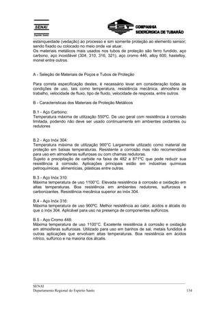 __________________________________________________________________________________
__________________________________________________________________________________
SENAI
Departamento Regional do Espírito Santo 134
estanqueidade (vedação) ao processo e sim somente proteção ao elemento sensor;
sendo fixado ou colocado no meio onde vai atuar.
Os materiais metálicos mais usados nos tubos de proteção são ferro fundido, aço
carbono, aço inoxidável (304, 310, 316, 321), aço cromo 446, alloy 600, hastelloy,
monel entre outros.
A - Seleção de Materiais de Poços e Tubos de Proteção
Para correta especificação destes, é necessário levar em consideração todas as
condições de uso, tais como temperatura, resistência mecânica, atmosfera de
trabalho, velocidade de fluxo, tipo de fluido, velocidade de resposta, entre outros.
B - Caracteristicas dos Materiais de Proteção Metálicos
B.1 - Aço Carbono:
Temperatura máxima de utilização 550ºC. De uso geral com resistência à corrosão
limitada, podendo não deve ser usado continuamente em ambientes oxidantes ou
redutores
B.2 - Aço Inóx 304:
Temperatura máxima de utilização 900°C Largamente utilizado como material de
proteção em baixas temperaturas. Resistente a corrosão mas não recomendável
para uso em atmosferas sulfurosas ou com chamas redutoras.
Sujeito a precipitação de carbide na faixa de 482 a 871ºC que pode reduzir sua
resistência à corrosão. Aplicações principais estão em indústrias químicas
petroquímicas, alimentícias, plásticas entre outras.
B.3 - Aço Inóx 310:
Máxima temperatura de uso 1100°C. Elevada resistência à corrosão e oxidação em
altas temperaturas. Boa resistência em ambientes redutores, sulfurosos e
carbonizantes. Resistência mecânica superior ao inóx 304.
B.4 - Aço Inóx 316:
Máxima temperatura de uso 900ºC. Melhor resistência ao calor, ácidos e álcalis do
que o inóx 304. Aplicável para uso na presença de componentes sulfúricos.
B.5 - Aço Cromo 448:
Máxima temperatura de uso 1100°C. Excelente resistência à corrosão e oxidação
em atmosferas sulfurosas. Utilizado para uso em banhos de sal, metais fundidos é
outras aplicações que envolvam altas temperaturas. Boa resistência em ácidos
nítrico, sulfúrico e na maioria dos álcalis.
 