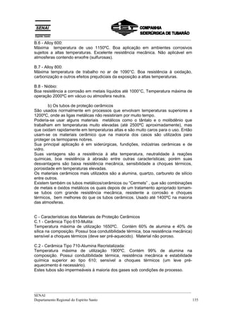 __________________________________________________________________________________
__________________________________________________________________________________
SENAI
Departamento Regional do Espírito Santo 135
B.6 - Alloy 600:
Máxima temperatura de uso 1150ºC. Boa aplicação em ambientes corrosivos
sujeitos a altas temperaturas. Excelente resistência mecânica. Não aplicável em
atmosferas contendo enxofre (sulfurosas).
B.7 - Alloy 800:
Máxima temperatura de trabalho no ar de 1090°C. Boa resistência à oxidação,
carbonização e outros efeitos prejudiciais da exposição a altas temperaturas.
B.8 - Nióbio:
Boa resistência a corrosão em metais líquidos até 1000°C, Temperatura máxima de
operação 2000ºC em vácuo ou atmosfera neutra.
b) Os tubos de proteção cerâmicos
São usados normalmente em processos que envolvam temperaturas superiores a
1200ºC, onde as ligas metálicas não resistiriam por muito tempo.
Poderia-se usar alguns materiais metálicos como o tântalo e o molibdênio que
trabalham em temperaturas muito elevadas (até 2500ºC aproximadamente), mas
que oxidam rapidamente em temperaturas altas e são muito caros para o uso. Então
usam-se os materiais cerâmico que na maioria dos casos são utilizados para
proteger os termopares nobres.
Sua principal aplicação é em siderúrgicas, fundições, indústrias cerâmicas e de
vidro.
Suas vantagens são a resistência à alta temperatura, neutralidade à reações
químicas, boa resistência à abrasão entre outras características; porém suas
desvantagens são baixa resistência mecânica, sensibilidade a choques térmicos,
porosidade em temperaturas elevadas.
Os materiais cerâmicos mais utilizados são a alumina, quartzo, carbureto de silício
entre outros.
Existem também os tubos metálicos/cerâmicos ou “Cermets” , que são combinações
de metais e óxidos metálicos os quais depois de um tratamento apropriado tornam-
se tubos com grande resistência mecânica, resistente a corrosão e choques
térmicos, bem melhores do que os tubos cerâmicos. Usado até 1400ºC na maioria
das atmosferas.
C - Características dos Materiais de Proteção Cerâmicos
C.1 - Cerâmica Tipo 610-Mulita:
Temperatura máxima de utilização 1650ºC. Contém 60% de alumina e 40% de
sílica na composição. Possui boa condutibilidade térmica, boa resistência mecânica)
sensível a choques térmicos (deve ser pré-aquecido). Material não poroso.
C.2 - Cerâmica Tipo 710-Alumina Recristalizada:
Temperatura máxima de utilização 1900ºC. Contém 99% de alumina na
composição. Possui condutibilidade térmica, resistência mecânica e estabilidade
química superior ao tipo 610; sensível a choques térmicos (um leve pré-
aquecimento é necessário).
Estes tubos são impermeáveis à maioria dos gases sob condições de processo.
 