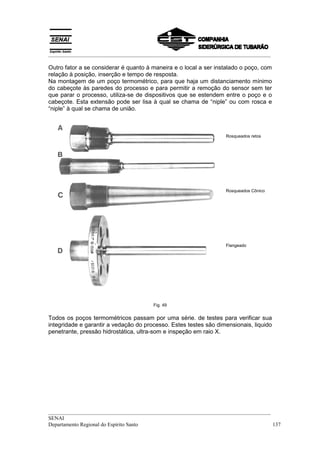 __________________________________________________________________________________
__________________________________________________________________________________
SENAI
Departamento Regional do Espírito Santo 137
Outro fator a se considerar é quanto à maneira e o local a ser instalado o poço, com
relação à posição, inserção e tempo de resposta.
Na montagem de um poço termométrico, para que haja um distanciamento mínimo
do cabeçote às paredes do processo e para permitir a remoção do sensor sem ter
que parar o processo, utiliza-se de dispositivos que se estendem entre o poço e o
cabeçote. Esta extensão pode ser lisa à qual se chama de “niple” ou com rosca e
“niple” à qual se chama de união.
Rosqueados retos
Rosqueados Cônico
Flangeado
Fig. 49
Todos os poços termométricos passam por uma série. de testes para verificar sua
integridade e garantir a vedação do processo. Estes testes são dimensionais, liquido
penetrante, pressão hidrostática, ultra-som e inspeção em raio X.
 