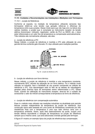 __________________________________________________________________________________
__________________________________________________________________________________
SENAI
Departamento Regional do Espírito Santo 138
11.10 - Cuidados e Recomendações nas Instalações e Medições com Termopares
11.10.1 - Junção de Referência
Conforme já exposto, na medição de temperatura utilizando sensores tipo
termopares obtém-se uma tensão cuja geração refere-se à diferença de
temperatura entre suas junções. Desse modo para que não haja erro na leitura dos
valores medidos, a junção que é conectada ao instrumento receptor da tensão
elétrica (transmissor, indicador, registrador, cartão de PLC ou SDCD, etc...) deve
estar referenciada a um valor fixo de temperatura ou compensada automaticamente.
Três métodos são normalmente utilizados, são eles:
a - Junção de referência a 0ºC
Nesse método, a junção de referência é mantida a 0ºC pela utilização de uma
garrafa térmica contendo gelo triturado. É o tipo utilizado para medições padrões.
Fig. 50 - Junção de referência a 0ºC.
b - Junção de referência com forno térmico
Nesse método, a junção de referência é mantida a uma temperatura constante,
normalmente 50ºC, através da utilização de um forno elétrico. Foi o método muito
utilizado na indústria, face a facilidade de uso quando comparado ao método de
referência a 0ºC. Sua desvantagem está no fato de as tabelas de milivoltagens
geradas pelos diversos tipos de termopares serem referenciados a 0ºC. Desse
modo, quando da calibração do instrumento receptor, deve-se ter o cuidado de
acrescentar o valor de milivolt correspondente à temperatura do forno de referência.
c - Junção de referência com compensação automática
Esse é o método mais utilizado nas medições industriais na atualidade pois permite
leituras corretas independente da temperatura da junção de referência. Sua
construção típica está baseada em uma ponte de Wheatstone constituída por três
resistências fixas com a temperatura e uma cujo valor ôhmico varia com a
temperatura ambiente. Assim, após feito balanceamento da ponte, surgirá uma
tensão elétrica equivalente à variação da temperatura na junção de referência
sempre que a mesma variar, que será adicionada à tensão gerada pelo termopar.
A figura 51 mostra um exemplo típico de junção de referência tipo compensação.
 