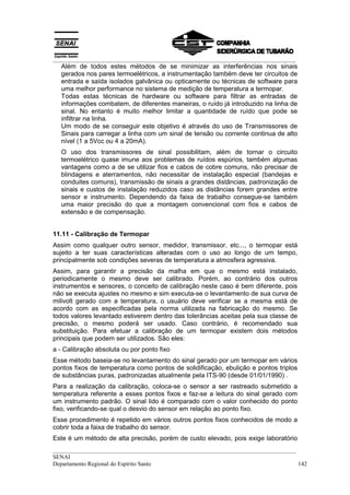 __________________________________________________________________________________
__________________________________________________________________________________
SENAI
Departamento Regional do Espírito Santo 142
Além de todos estes métodos de se minimizar as interferências nos sinais
gerados nos pares termoelétricos, a instrumentação também deve ter circuitos de
entrada e saída isolados galvânica ou opticamente ou técnicas de software para
uma melhor performance no sistema de medição de temperatura a termopar.
Todas estas técnicas de hardware ou software para filtrar as entradas de
informações combatem, de diferentes maneiras, o ruído já introduzido na linha de
sinal. No entanto é muito melhor limitar a quantidade de ruído que pode se
infiltrar na linha.
Um modo de se conseguir este objetivo é através do uso de Transmissores de
Sinais para carregar a linha com um sinal de tensão ou corrente continua de alto
nível (1 a 5Vcc ou 4 a 20mA).
O uso dos transmissores de sinal possibilitam, além de tornar o circuito
termoelétrico quase imune aos problemas de ruídos espúrios, também algumas
vantagens como a de se utilizar fios e cabos de cobre comuns, não precisar de
blindagens e aterramentos, não necessitar de instalação especial (bandejas e
conduites comuns), transmissão de sinais a grandes distâncias, padronização de
sinais e custos de instalação reduzidos caso as distâncias forem grandes entre
sensor e instrumento. Dependendo da faixa de trabalho consegue-se também
uma maior precisão do que a montagem convencional com fios e cabos de
extensão e de compensação.
11.11 - Calibração de Termopar
Assim como qualquer outro sensor, medidor, transmissor, etc..., o termopar está
sujeito a ter suas características alteradas com o uso ao longo de um tempo,
principalmente sob condições severas de temperatura a atmosfera agressiva.
Assim, para garantir a precisão da malha em que o mesmo está instalado,
periodicamente o mesmo deve ser calibrado. Porém, ao contrário dos outros
instrumentos e sensores, o conceito de calibração neste caso é bem diferente, pois
não se executa ajustes no mesmo e sim executa-se o levantamento de sua curva de
milivolt gerado com a temperatura, o usuário deve verificar se a mesma está de
acordo com as especificadas pela norma utilizada na fabricação do mesmo. Se
todos valores levantado estiverem dentro das tolerâncias aceitas pela sua classe de
precisão, o mesmo poderá ser usado. Caso contrário, é recomendado sua
substituição. Para efetuar a calibração de um termopar existem dois métodos
principais que podem ser utilizados. São eles:
a - Calibração absoluta ou por ponto fixo
Esse método baseia-se no levantamento do sinal gerado por um termopar em vários
pontos fixos de temperatura como pontos de solidificação, ebulição e pontos triplos
de substâncias puras, padronizadas atualmente pela ITS-90 (desde 01/01/1990) .
Para a realização da calibração, coloca-se o sensor a ser rastreado submetido a
temperatura referente a esses pontos fixos e faz-se a leitura do sinal gerado com
um instrumento padrão. O sinal lido é comparado com o valor conhecido do ponto
fixo, verificando-se qual o desvio do sensor em relação ao ponto fixo.
Esse procedimento é repetido em vários outros pontos fixos conhecidos de modo a
cobrir toda a faixa de trabalho do sensor.
Este é um método de alta precisão, porém de custo elevado, pois exige laboratório
 