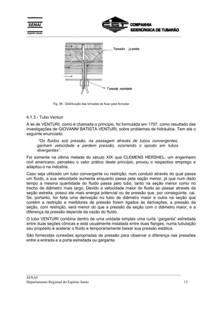 __________________________________________________________________________________
__________________________________________________________________________________
SENAI
Departamento Regional do Espírito Santo 15
Fig. 08 - Distribuição das tomadas de fluxo para Annubar
4.1.3 - Tubo Venturi
A lei de VENTURI, como é chamada o princípio, foi formulada em 1797, como resultado das
investigações de GIOVANNI BATISTA VENTURI, sobre problemas de hidráulica. Tem ela o
seguinte enunciado:
“Os fluidos sob pressão, na passagem através de tubos convergentes;
ganham velocidade e perdem pressão, ocorrendo o oposto em tubos
divergentes”.
Foi somente na última metade do século XIX que CLEMENS HERSHEL, um engenheiro
civil americano, percebeu o valor prático deste princípio, provou o respectivo emprego e
adaptou-o na indústria.
Caso seja utilizado um tubo convergente ou restrição, num conduto através do qual passa
um fluido, a sua velocidade aumenta enquanto passa pela seção menor, já que num dado
tempo a mesma quantidade do fluido passa pelo tubo, tanto na seção menor como no
trecho de diâmetro mais largo. Devido a velocidade maior do fluido ao passar através da
seção estreita, possui ele mais energia potencial ou de pressão que, por conseguinte, cai.
Se, portanto, for feita uma derivação no tubo de diâmetro maior e outra na seção que
contém a restrição e medidores de pressão forem ligados às derivações, a pressão da
seção, com restrição, será menor do que a pressão da seção com o diâmetro maior, e a
diferença da pressão depende da vazão do fluido.
O tubo VENTURI combina dentro de uma unidade simples uma curta “garganta” estreitada
entre duas seções cônicas e está usualmente instalada entre duas flanges, numa tubulação
seu propósito é acelerar o fluido e temporariamente baixar sua pressão estática.
São fornecidas conexões apropriadas de pressão para observar a diferença nas pressões
entre a entrada e a porta estreitada ou garganta.
 