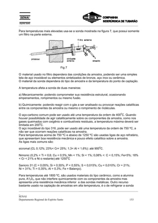 _________________________________________________________________________________________
_
_________________________________________________________________________________________
_
SENAI
Departamento Regional do Espírito Santo 153
Para temperaturas mais elevadas usa-se a sonda mostrada na figura 7, que possui somente
um filtro na parte externa.
Fig 7
O material usado no filtro dependera das condições da amostra, podendo ser uma simples
tela de aço inoxidável ou elementos sintetizados de bronze, aço inox ou cerâmica.
O material da sonda dependera do tipo de amostra e da temperatura do ponto de captação.
A temperatura afeta a sonda de duas maneiras:
a) Mecanicamente: podendo comprometer sua resistência estrutural, ocasionando
empenamentos, rompimentos ou mesmo fusão.
b) Quimicamente: podendo reagir com o gás a ser analisado ou provocar reações catalíticas
entre os componentes da amostra ou mesmo o rompimento de moléculas.
O aço-carbono comum pode ser usado até uma temperatura da ordem de 400
0
C. Quando
houver possibilidade de agir cataliticamente sobre os componentes da amostra, como nos
gases queimados com oxigênio e combustíveis residuais, a temperatura máxima deverá ser
limitada em 200
0
C.
O aço inoxidável do tipo 316, pode ser usado até uma temperatura da ordem de 750 ºC, a
não ser que ocorram reações catalíticas na amostra.
Para temperaturas acima de 750 ºC e abaixo de 1250 ºC são usadas ligas de aço refratário,
que apresentam boa resistência mecânica e pouco efeito catalítico sobre a amostra.
As ligas mais comuns são:
sicromal (CL 0,12%; 23%< Cr< 25%; 1,3< Al < 1,6%): até 900
0
C.
Nimonic (0,2% < Ti < 0,6; Cu < 0,5%; Mn < 1%; Si < 1%; 0,08% <: C < 0,15%; Fe<5%; 18%
< Cr < 21% e Ni o restante):até 1250
0
C
Sanicro 31 (C = 0,05%; Si = 0,55%; P < 0,55%; S < 0,015%; Cu < 0,010%; Cr = 21%;
Ni = 31%; Ti = 0,35%; Al = 0,3%; Fe = Balanço).
Para temperaturas até 1800 ºC, são usados materiais do tipo cerâmico, como a alumina
pura, A1203, que não interfere quimicamente com os componentes da amostra mas
apresenta uma resistência mecânica inferior a das sondas metálicas. Outro recurso
bastante usado na captação de amostras em alta temperatura, é o de refrigerar a sonda
 