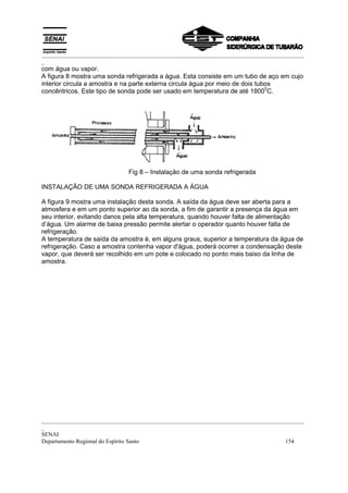 _________________________________________________________________________________________
_
_________________________________________________________________________________________
_
SENAI
Departamento Regional do Espírito Santo 154
com água ou vapor.
A figura 8 mostra uma sonda refrigerada a água. Esta consiste em um tubo de aço em cujo
interior circula a amostra e na parte externa circula água por meio de dois tubos
concêntricos. Este tipo de sonda pode ser usado em temperatura de até 1800
0
C.
Fig 8 – Instalação de uma sonda refrigerada
INSTALAÇÃO DE UMA SONDA REFRIGERADA A ÁGUA
A figura 9 mostra uma instalação desta sonda. A saída da água deve ser aberta para a
atmosfera e em um ponto superior ao da sonda, a fim de garantir a presença da água em
seu interior, evitando danos pela alta temperatura, quando houver falta de alimentação
d’água. Um alarme de baixa pressão permite alertar o operador quanto houver falta de
refrigeração.
A temperatura de saída da amostra é, em alguns graus, superior a temperatura da água de
refrigeração. Caso a amostra contenha vapor d'água, poderá ocorrer a condensação deste
vapor, que deverá ser recolhido em um pote e colocado no ponto mais baixo da linha de
amostra.
 