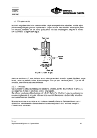 _________________________________________________________________________________________
_
_________________________________________________________________________________________
_
SENAI
Departamento Regional do Espírito Santo 163
b) Filtragem úmida
No caso de gases com altas concentrações de pó e temperaturas elevadas, usa-se água
pulverizada para precipitar as impurezas na própria sonda. Este sistema de lavagem pode
ser utilizado, também, em um ponto qualquer da linha de amostragem. A figura 18 mostra
um sistema de lavagem com água.
Além de eliminar o pó, este sistema reduz a temperatura da amostra e pode, também, suga-
la nos casos de pressão baixa. A desvantagem principal esta na absorção do C02 e S02 da
amostra, alterando suas características.
2.3.4 - Pressão
Os analisadores são projetados para receber a amostra, dentro de uma faixa de pressão,
que depende do tipo de célula de análise empregada.
Os valores habituais estão situados entre 0,02 Kgf/cm
2
e 5 Kgf/cm
2
. Alguns analisadores
possuem redutores de pressão internamente, permitindo receber, deste modo, amostras
com pressões mais elevadas.
Nos casos em que a amostra se encontra em pressão diferente da especificada para o
analisador, são necessários equipamentos auxiliares para traze-la ao valor desejado.
Existem duas situações:
 