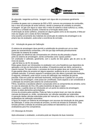 _________________________________________________________________________________________
_
_________________________________________________________________________________________
_
SENAI
Departamento Regional do Espírito Santo 167
de adsorção, reagentes químicos , lavagem com água são os processos geralmente
usados.
A análise de gases com a presença de S02 e SO3, comuns nos processos de combustão,
traz o risco da produção de acido sulfurico, devido a presença de umidade na amostra.
A lavagem do gás com água ou vapor dilui e retira do sistema o ácido sulfúrico ou, então,
elimina-se a umidade da amostra, evitando-se a formação deste acido.
A eliminação do ácido sulfídrico, presente em alguns gases como os de coqueria, é feita por
meio da reação com o óxido de ferro hidratado.
Uma escolha conveniente dos materiais de construção do sistema de amostragem e do
próprio tipo de analisador, pode evitar a ocorrência de corrosão.
2.4 Introdução de gases de Calibração
O sistema de amostragem deve permitir a substituição da amostra por um ou mais
gases de características conhecidas, a fim de que seja verificada periodicamente
a precisão do sistema de análise.
Estes gases de referência são armazenados em cilindros de alta pressão e fazem
parte do sistema de amostragem, sendo conhecidos como "gases padrão”.
Um analisador é calibrado, geralmente, com o auxílio de dois gases; gás de zero ou de
início de escala;
- gás de faixa ou de fim de escala.
Estes gases devem ser introduzidos no analisador com uma freqüência que dependera da
aplicação e do tipo do instrumento de análise. A frequência pode ser diária, semanal ou
mesmo mensal. Por este motivo, o processo de troca de gases deve ser comodo e rápido.
O gás-padrão difere da amostra em alguns aspectos: ausência de pó ou impurezas e
umidade reduzida. O primeiro aspecto é vantajoso pois não altera a precisão das medições.
O segundo, entretanto, pode induzir a erros de calibração nas medições de grande
precisão. Este erro pode ser eliminado facilmente, introduzindo-se o padrão em um ponto
do sistema de amostragem, onde possa ser umidificado. Outro aspecto a ser considerado é
a alteração da amostra pelo sistema de condicionamento.
Filtros, lavadores e secadores alteram a proporção entre os componentes da amostra, como
no caso da absorção de C02 e S02 pelos lavadores de água e vapor.
Neste caso, o padrão deve ser introduzido em um ponto do sistema de amostragem,
anterior a estes elementos perturbadores.
A troca de amostra pelos padrões. Pode ser feita no próprio local, por meio de válvulas
manuais de bloqueio ou, então, remotamente, por válvulas operadas por solenoides.
A operação destas válvulas solenóides pode ser manual ou, então, automática, no caso de
analisadores de calibração automática.
A figura 24 mostra um sistema de amostragem com recursos de introdução de dois gases
de calibração. E ainda uma tomada de amostra, na linha de entrada do analisador. Esta
tomada permite a retirada de amostras para análise em laboratórios ou em outros
analisadores para fins comparativos.
2.5- Descarga da Amostra
Após atravessar o analisador, a amostra pode ser disposta de duas maneiras:
 